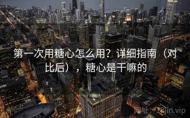 第一次用糖心怎么用？详细指南（对比后），糖心是干嘛的