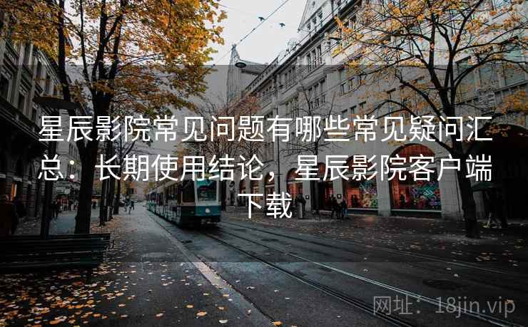 星辰影院常见问题有哪些常见疑问汇总：长期使用结论，星辰影院客户端下载