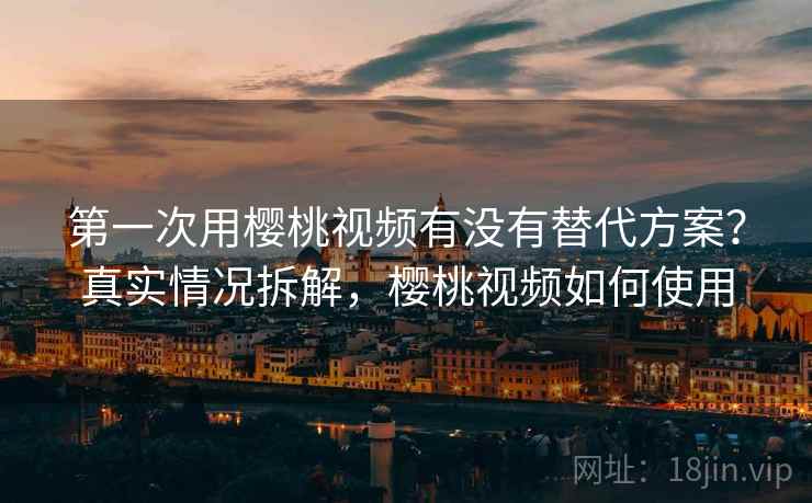 第一次用樱桃视频有没有替代方案？真实情况拆解，樱桃视频如何使用