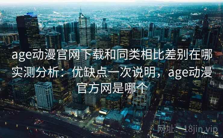age动漫官网下载和同类相比差别在哪实测分析：优缺点一次说明，age动漫官方网是哪个
