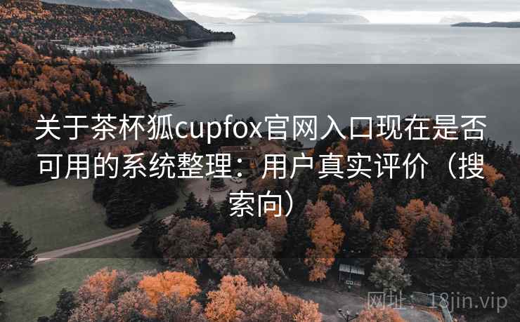 关于茶杯狐cupfox官网入口现在是否可用的系统整理：用户真实评价（搜索向）