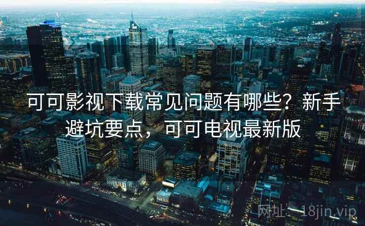 可可影视下载常见问题有哪些？新手避坑要点，可可电视最新版
