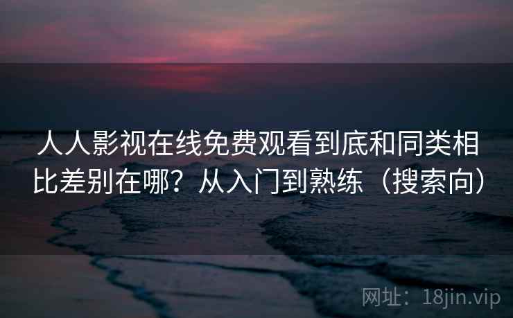 人人影视在线免费观看到底和同类相比差别在哪？从入门到熟练（搜索向）