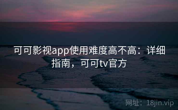 可可影视app使用难度高不高：详细指南，可可tv官方