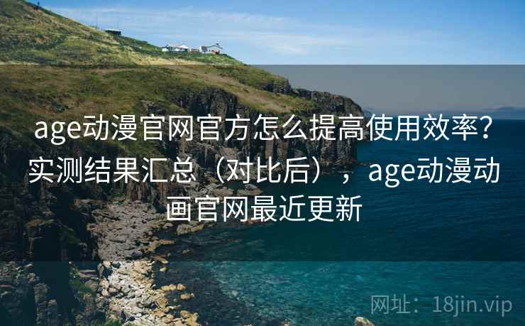 age动漫官网官方怎么提高使用效率？实测结果汇总（对比后），age动漫动画官网最近更新