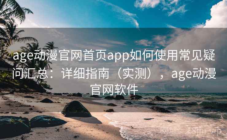 age动漫官网首页app如何使用常见疑问汇总：详细指南（实测），age动漫官网软件