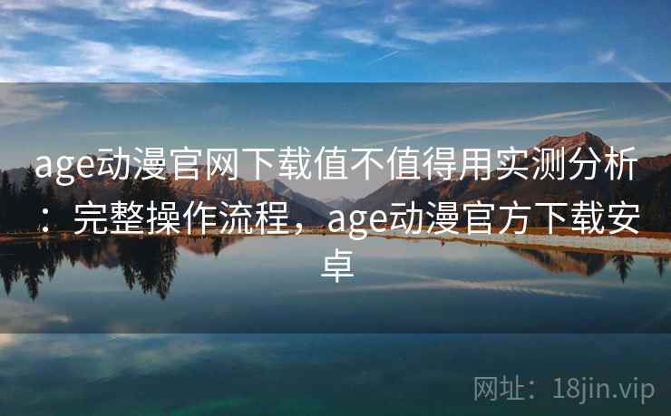 age动漫官网下载值不值得用实测分析：完整操作流程，age动漫官方下载安卓