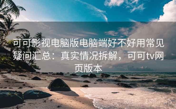 可可影视电脑版电脑端好不好用常见疑问汇总：真实情况拆解，可可tv网页版本