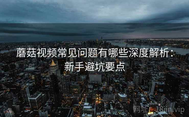 蘑菇视频常见问题有哪些深度解析:新手避坑要点 蘑菇视频常见问题有哪些深度解析:新手避坑要点