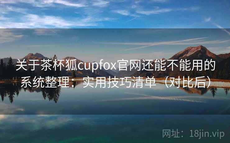 关于茶杯狐cupfox官网还能不能用的系统整理：实用技巧清单（对比后）