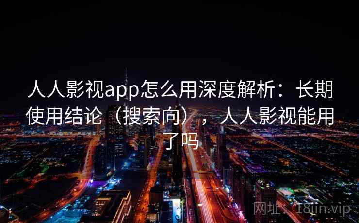 人人影视app怎么用深度解析：长期使用结论（搜索向），人人影视能用了吗