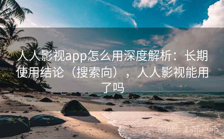 人人影视app怎么用深度解析：长期使用结论（搜索向），人人影视能用了吗