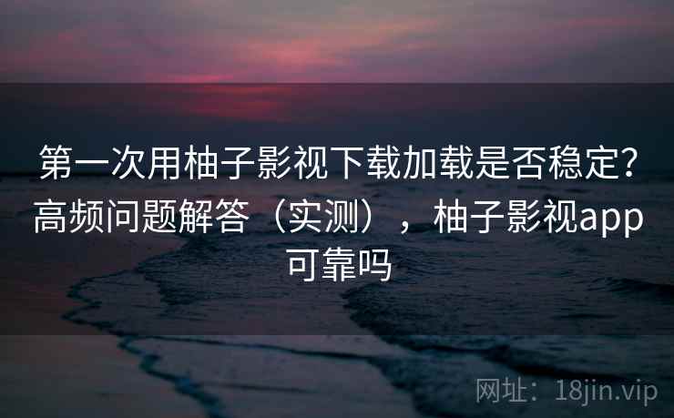 第一次用柚子影视下载加载是否稳定？高频问题解答（实测），柚子影视app可靠吗