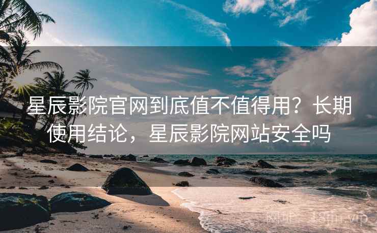 星辰影院官网到底值不值得用？长期使用结论，星辰影院网站安全吗