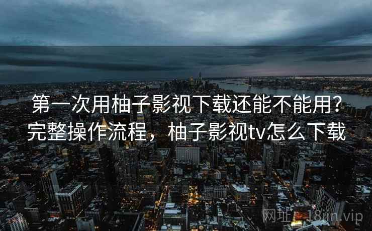 第一次用柚子影视下载还能不能用？完整操作流程，柚子影视tv怎么下载