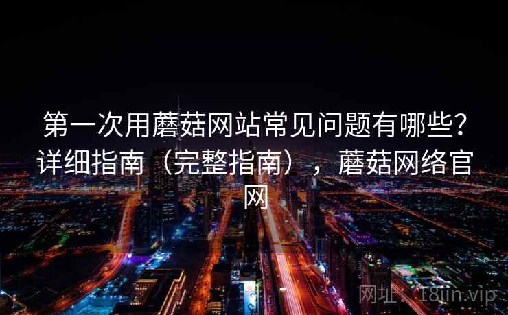 第一次用蘑菇网站常见问题有哪些？详细指南（完整指南），蘑菇网络官网