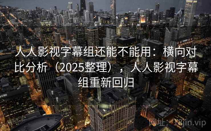 人人影视字幕组还能不能用：横向对比分析（2025整理），人人影视字幕组重新回归