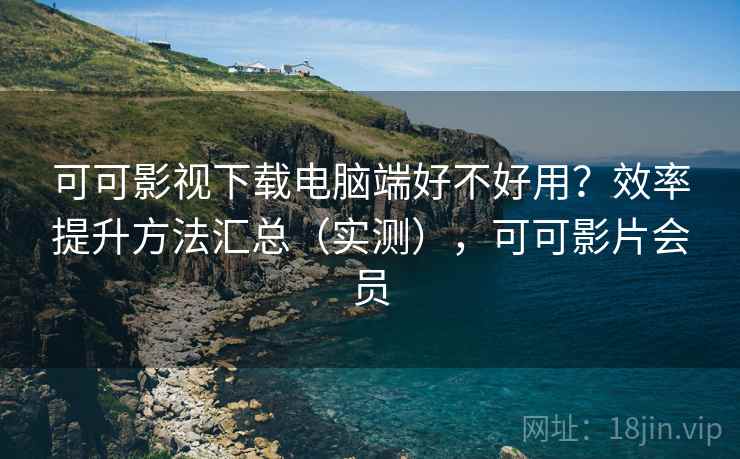 可可影视下载电脑端好不好用？效率提升方法汇总（实测），可可影片会员