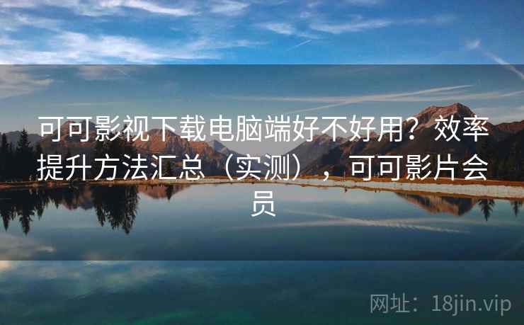 可可影视下载电脑端好不好用？效率提升方法汇总（实测），可可影片会员