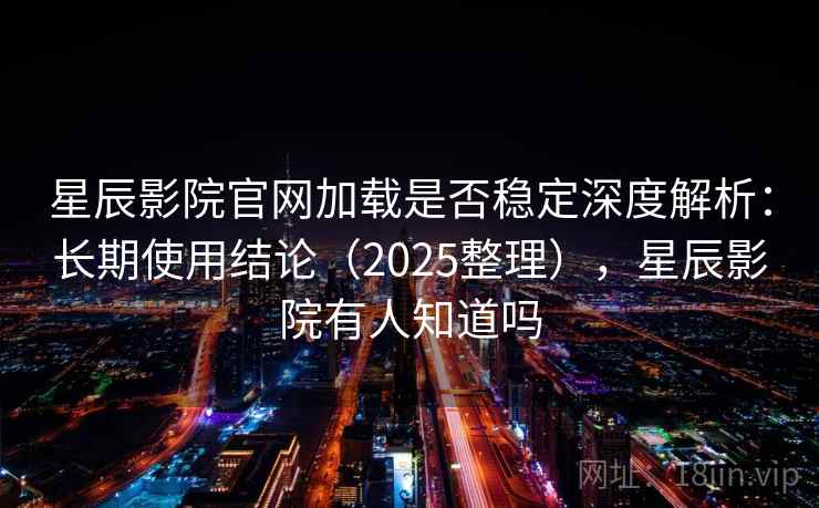 星辰影院官网加载是否稳定深度解析：长期使用结论（2025整理），星辰影院有人知道吗