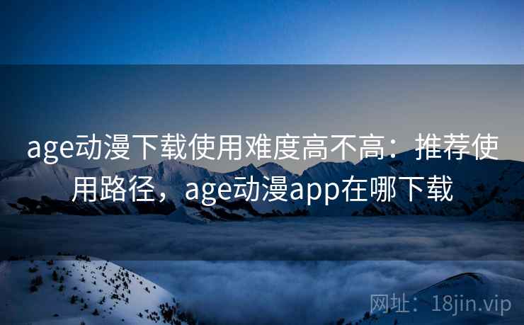 age动漫下载使用难度高不高：推荐使用路径，age动漫app在哪下载