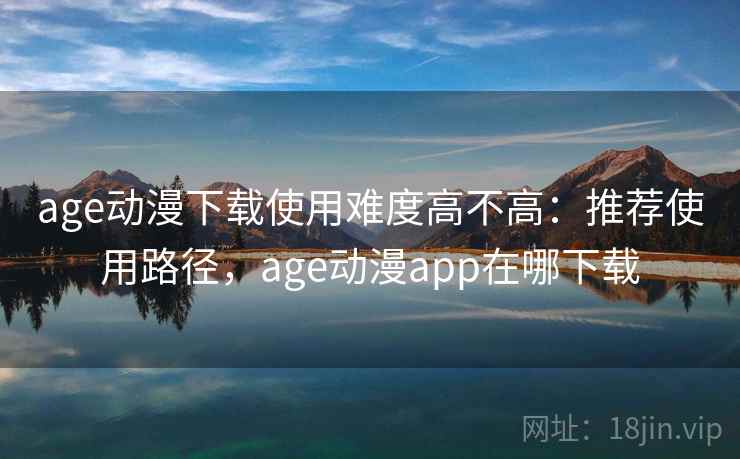age动漫下载使用难度高不高：推荐使用路径，age动漫app在哪下载