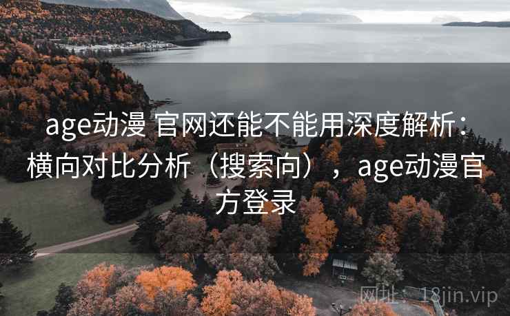 age动漫 官网还能不能用深度解析：横向对比分析（搜索向），age动漫官方登录