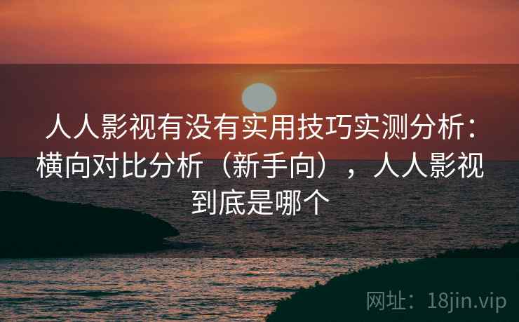 人人影视有没有实用技巧实测分析：横向对比分析（新手向），人人影视到底是哪个