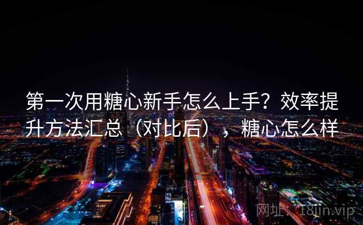 第一次用糖心新手怎么上手？效率提升方法汇总（对比后），糖心怎么样