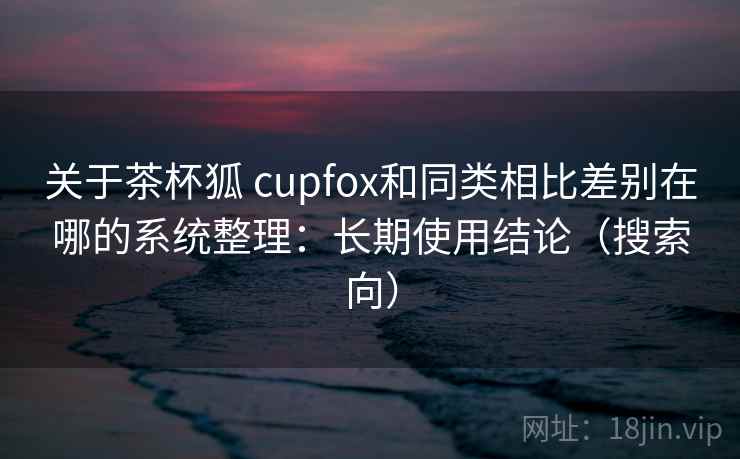 关于茶杯狐 cupfox和同类相比差别在哪的系统整理：长期使用结论（搜索向）
