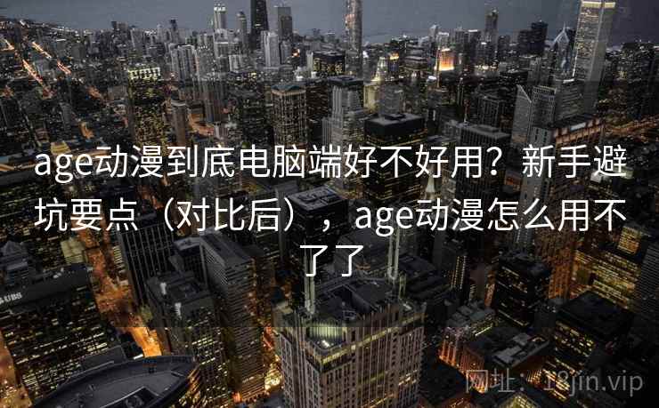 age动漫到底电脑端好不好用？新手避坑要点（对比后），age动漫怎么用不了了