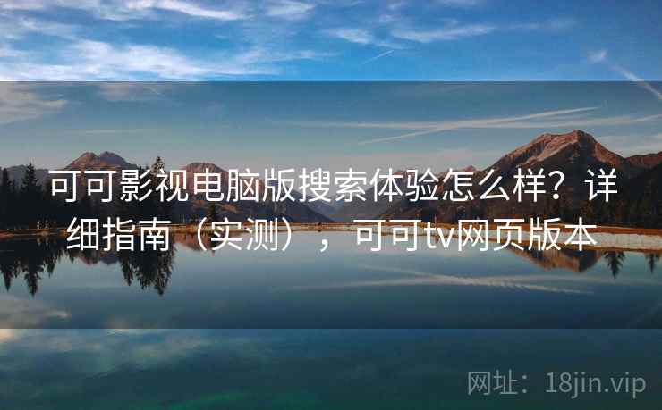 可可影视电脑版搜索体验怎么样？详细指南（实测），可可tv网页版本