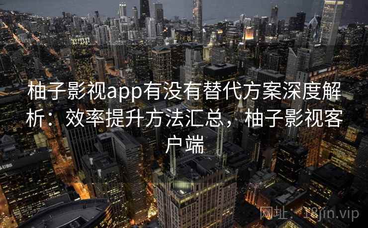 柚子影视app有没有替代方案深度解析：效率提升方法汇总，柚子影视客户端
