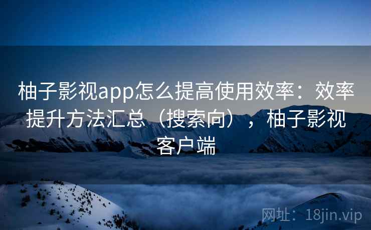 柚子影视app怎么提高使用效率：效率提升方法汇总（搜索向），柚子影视客户端
