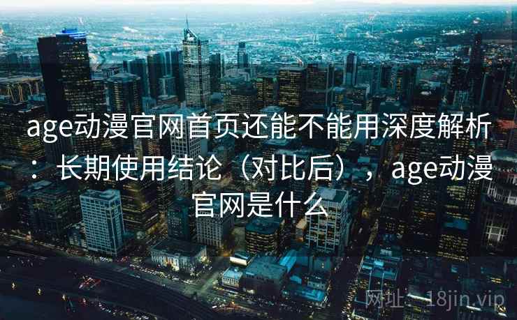 age动漫官网首页还能不能用深度解析：长期使用结论（对比后），age动漫官网是什么