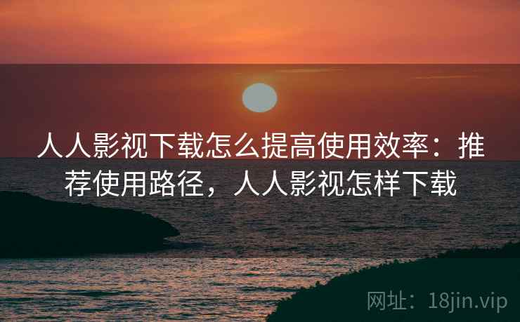 人人影视下载怎么提高使用效率：推荐使用路径，人人影视怎样下载