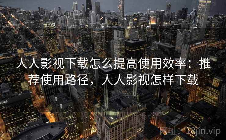 人人影视下载怎么提高使用效率：推荐使用路径，人人影视怎样下载