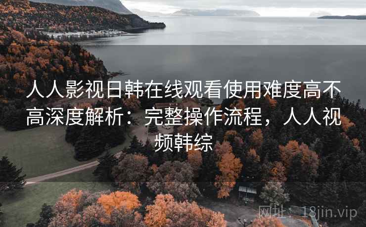 人人影视日韩在线观看使用难度高不高深度解析：完整操作流程，人人视频韩综