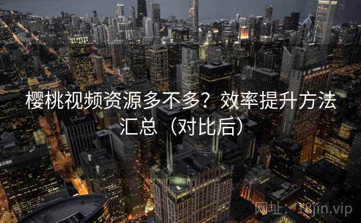 樱桃视频资源多不多？效率提升方法汇总（对比后）