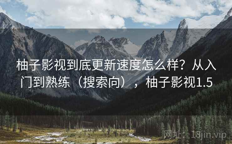 柚子影视到底更新速度怎么样？从入门到熟练（搜索向），柚子影视1.5