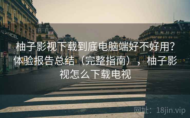 柚子影视下载到底电脑端好不好用？体验报告总结（完整指南），柚子影视怎么下载电视