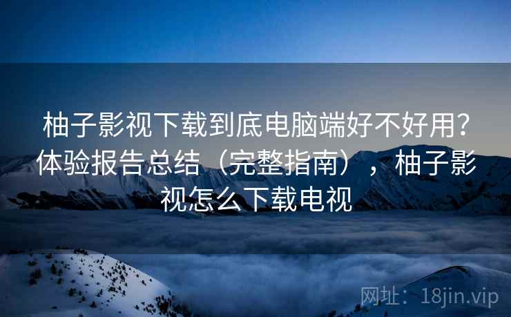 柚子影视下载到底电脑端好不好用？体验报告总结（完整指南），柚子影视怎么下载电视