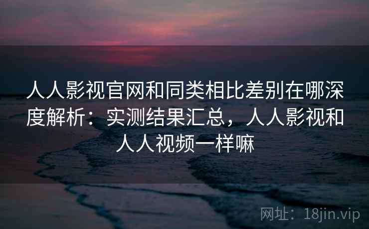 人人影视官网和同类相比差别在哪深度解析：实测结果汇总，人人影视和人人视频一样嘛