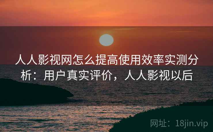 人人影视网怎么提高使用效率实测分析：用户真实评价，人人影视以后