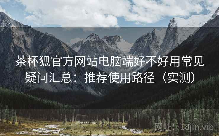 茶杯狐官方网站电脑端好不好用常见疑问汇总：推荐使用路径（实测）