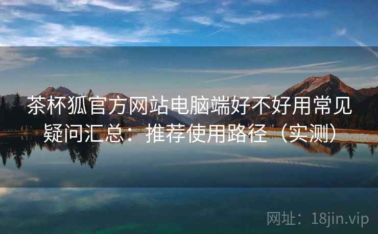 茶杯狐官方网站电脑端好不好用常见疑问汇总：推荐使用路径（实测）