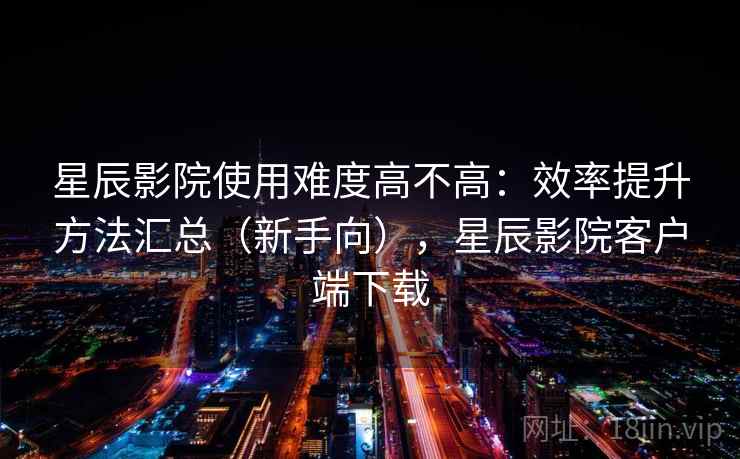 星辰影院使用难度高不高：效率提升方法汇总（新手向），星辰影院客户端下载