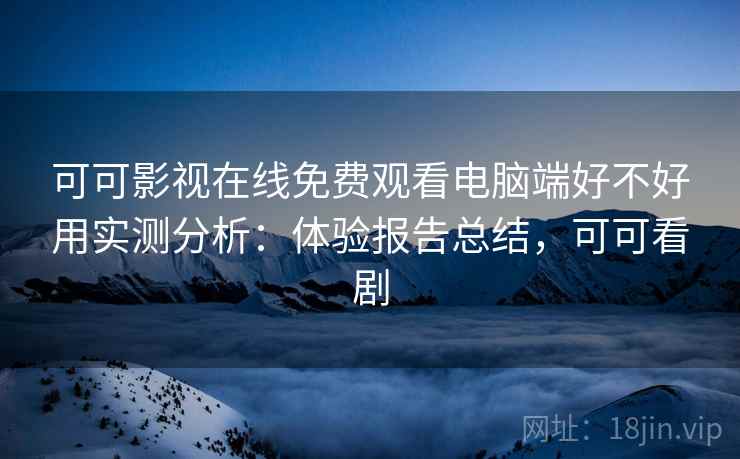 可可影视在线免费观看电脑端好不好用实测分析：体验报告总结，可可看剧