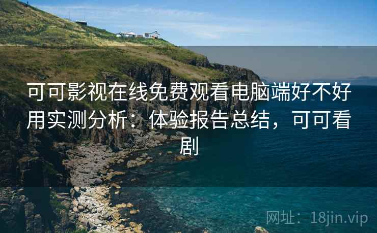 可可影视在线免费观看电脑端好不好用实测分析：体验报告总结，可可看剧