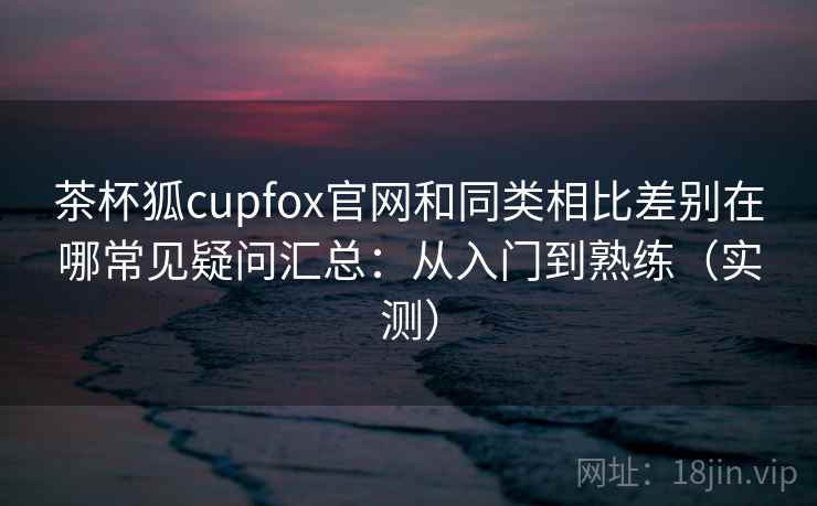 茶杯狐cupfox官网和同类相比差别在哪常见疑问汇总：从入门到熟练（实测）